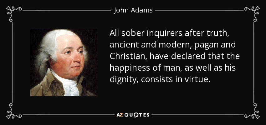 All sober inquirers after truth, ancient and modern, pagan and Christian, have declared that the happiness of man, as well as his dignity, consists in virtue. - John Adams