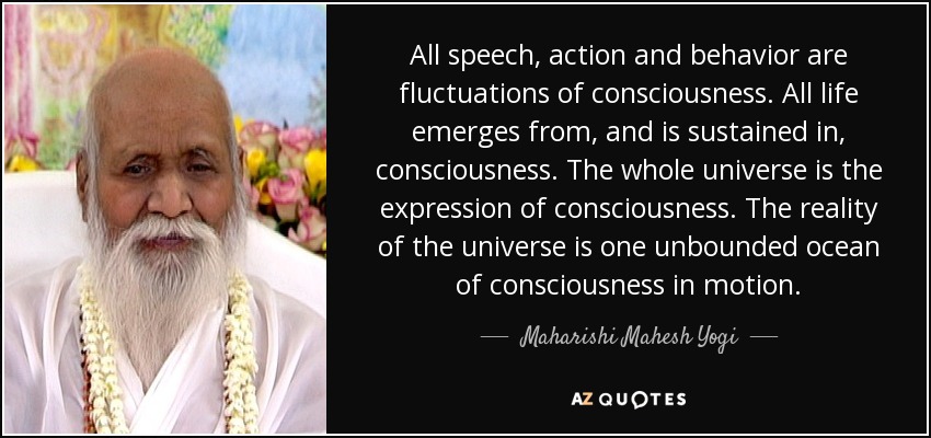 All speech, action and behavior are fluctuations of consciousness. All life emerges from, and is sustained in, consciousness. The whole universe is the expression of consciousness. The reality of the universe is one unbounded ocean of consciousness in motion. - Maharishi Mahesh Yogi