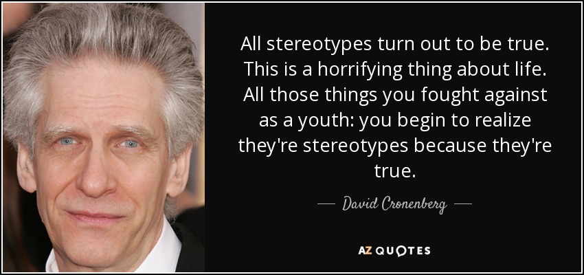 All stereotypes turn out to be true. This is a horrifying thing about life. All those things you fought against as a youth: you begin to realize they're stereotypes because they're true. - David Cronenberg