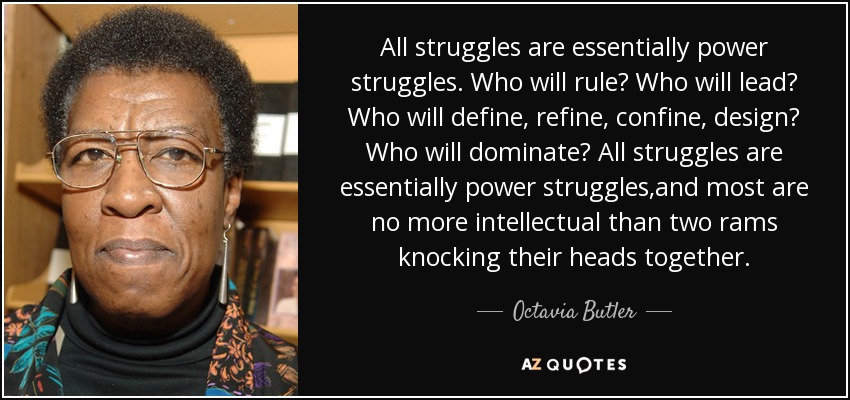 All struggles are essentially power struggles. Who will rule? Who will lead? Who will define, refine, confine, design? Who will dominate? All struggles are essentially power struggles,and most are no more intellectual than two rams knocking their heads together. - Octavia Butler