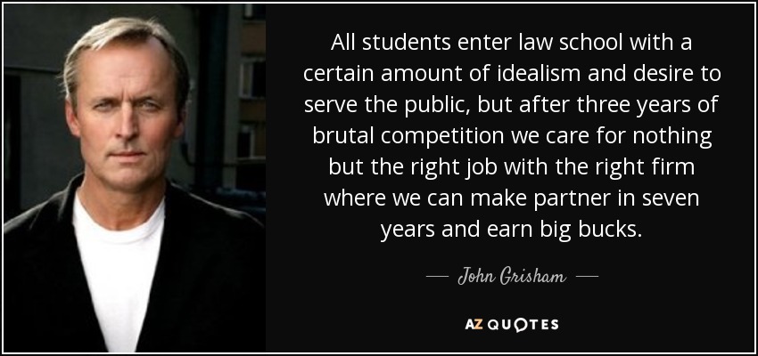 All students enter law school with a certain amount of idealism and desire to serve the public, but after three years of brutal competition we care for nothing but the right job with the right firm where we can make partner in seven years and earn big bucks. - John Grisham