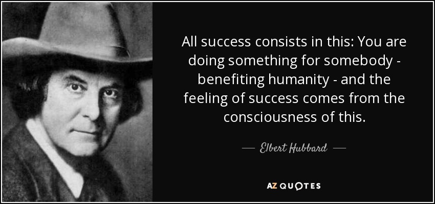 All success consists in this: You are doing something for somebody - benefiting humanity - and the feeling of success comes from the consciousness of this. - Elbert Hubbard