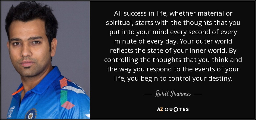 All success in life, whether material or spiritual, starts with the thoughts that you put into your mind every second of every minute of every day. Your outer world reflects the state of your inner world. By controlling the thoughts that you think and the way you respond to the events of your life, you begin to control your destiny. - Rohit Sharma