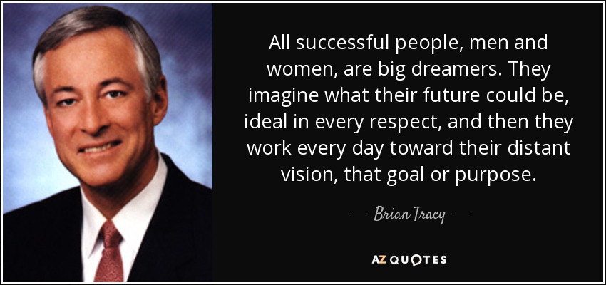 All successful people, men and women, are big dreamers. They imagine what their future could be, ideal in every respect, and then they work every day toward their distant vision, that goal or purpose. - Brian Tracy