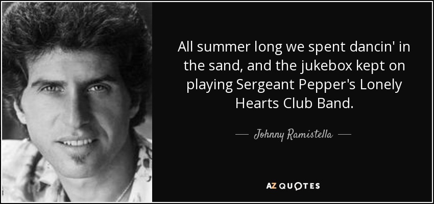 All summer long we spent dancin' in the sand, and the jukebox kept on playing Sergeant Pepper's Lonely Hearts Club Band. - Johnny Ramistella