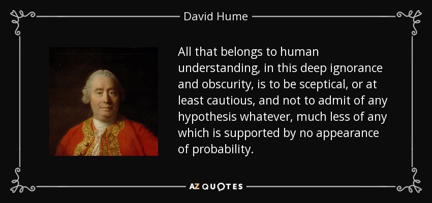 All that belongs to human understanding, in this deep ignorance and obscurity, is to be sceptical, or at least cautious, and not to admit of any hypothesis whatever, much less of any which is supported by no appearance of probability. - David Hume