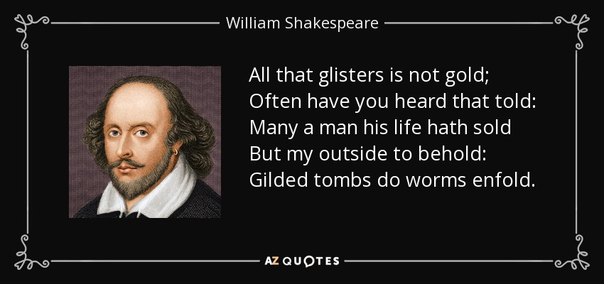 All that glisters is not gold; Often have you heard that told: Many a man his life hath sold But my outside to behold: Gilded tombs do worms enfold. - William Shakespeare