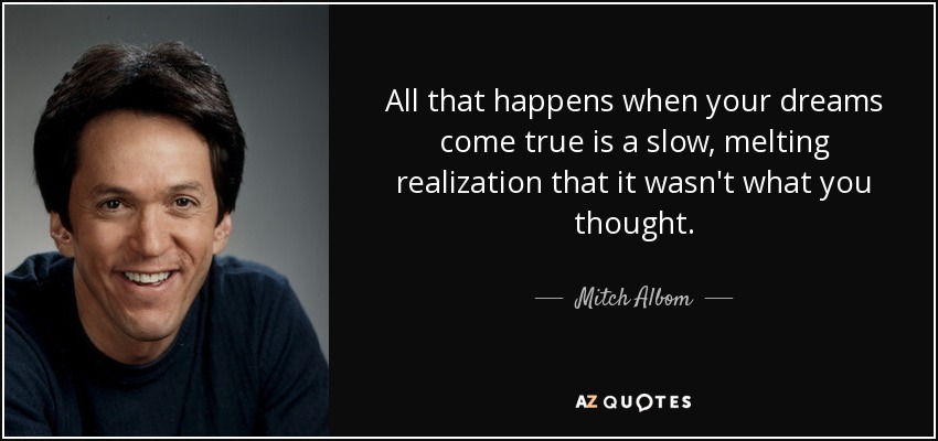 All that happens when your dreams come true is a slow, melting realization that it wasn't what you thought. - Mitch Albom