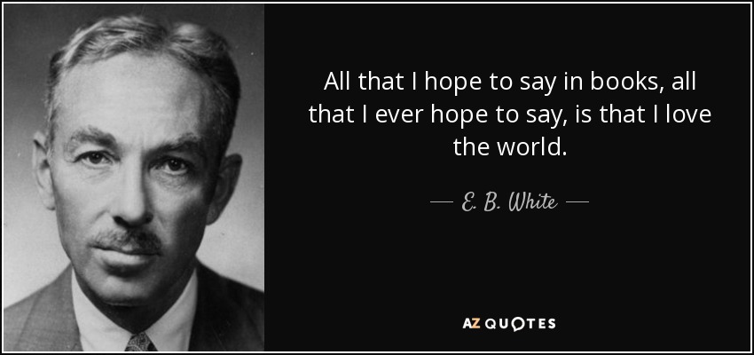 All that I hope to say in books, all that I ever hope to say, is that I love the world. - E. B. White