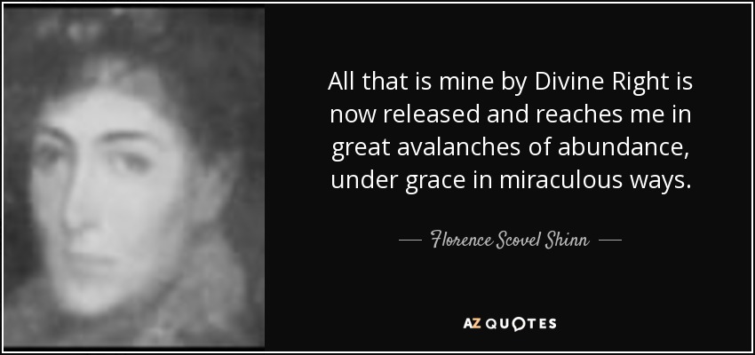All that is mine by Divine Right is now released and reaches me in great avalanches of abundance, under grace in miraculous ways. - Florence Scovel Shinn