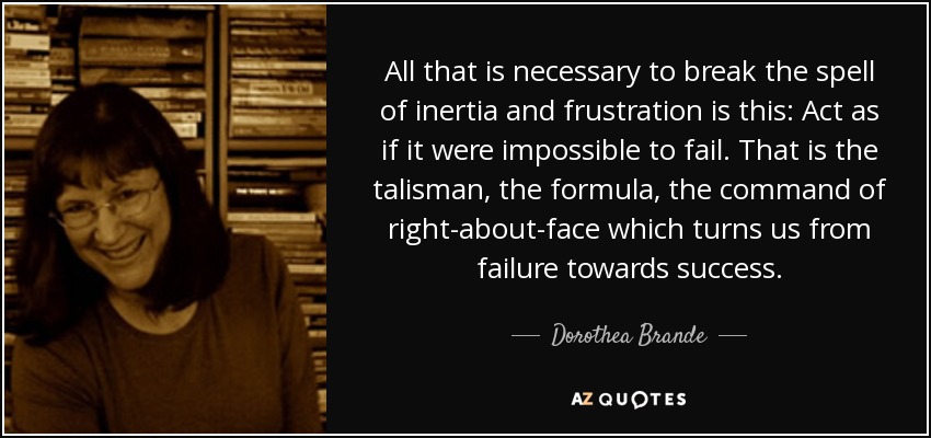 All that is necessary to break the spell of inertia and frustration is this: Act as if it were impossible to fail. That is the talisman, the formula, the command of right-about-face which turns us from failure towards success. - Dorothea Brande