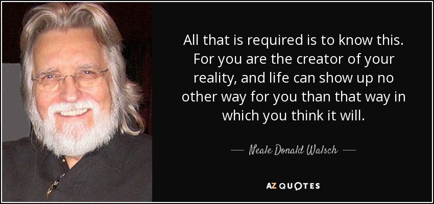All that is required is to know this. For you are the creator of your reality, and life can show up no other way for you than that way in which you think it will. - Neale Donald Walsch
