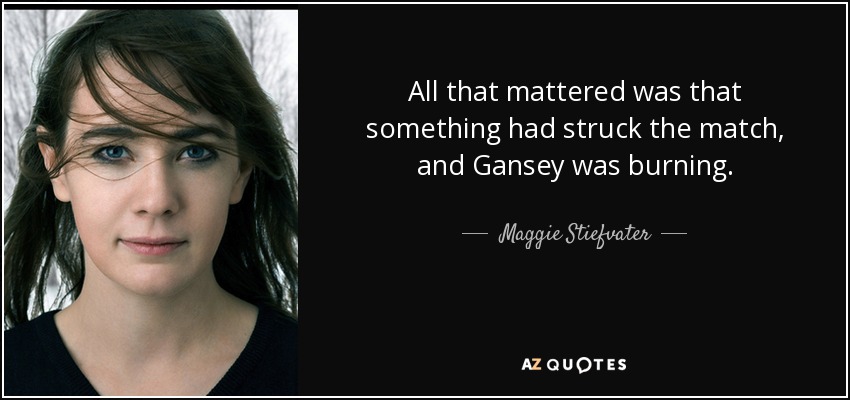 All that mattered was that something had struck the match, and Gansey was burning. - Maggie Stiefvater