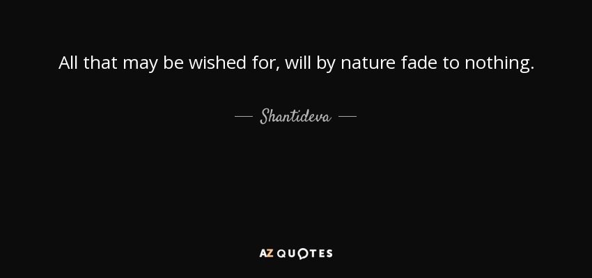 All that may be wished for, will by nature fade to nothing. - Shantideva