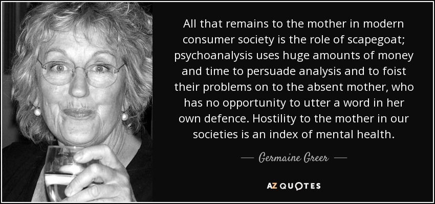 All that remains to the mother in modern consumer society is the role of scapegoat; psychoanalysis uses huge amounts of money and time to persuade analysis and to foist their problems on to the absent mother, who has no opportunity to utter a word in her own defence. Hostility to the mother in our societies is an index of mental health. - Germaine Greer