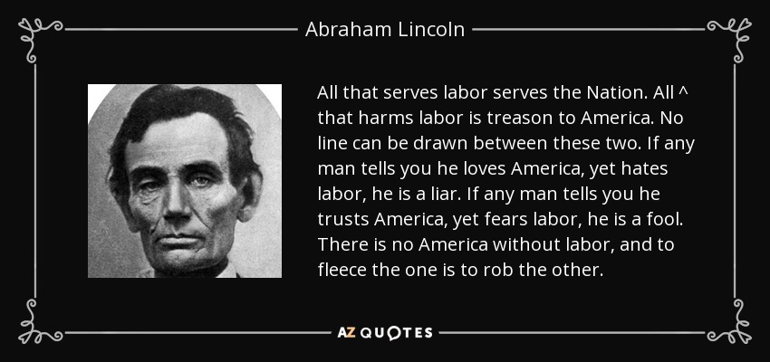 All that serves labor serves the Nation. All ^ that harms labor is treason to America. No line can be drawn between these two. If any man tells you he loves America, yet hates labor, he is a liar. If any man tells you he trusts America, yet fears labor, he is a fool. There is no America without labor, and to fleece the one is to rob the other. - Abraham Lincoln