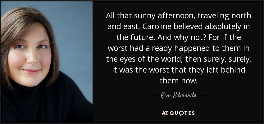 All that sunny afternoon, traveling north and east, Caroline believed absolutely in the future. And why not? For if the worst had already happened to them in the eyes of the world, then surely, surely, it was the worst that they left behind them now. - Kim Edwards