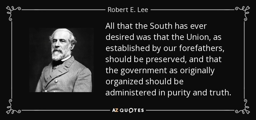 All that the South has ever desired was that the Union, as established by our forefathers, should be preserved, and that the government as originally organized should be administered in purity and truth. - Robert E. Lee