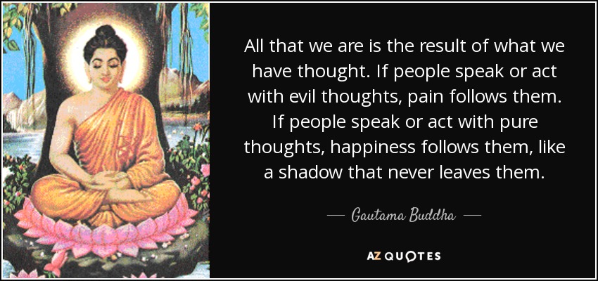 All that we are is the result of what we have thought. If people speak or act with evil thoughts, pain follows them. If people speak or act with pure thoughts, happiness follows them, like a shadow that never leaves them. - Gautama Buddha