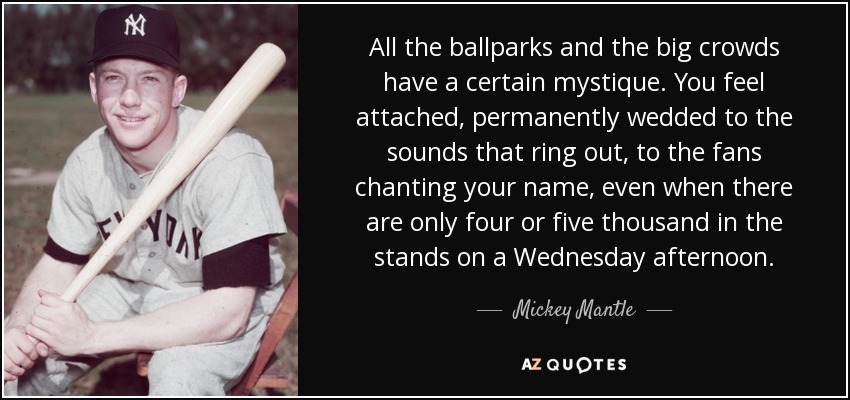 All the ballparks and the big crowds have a certain mystique. You feel attached, permanently wedded to the sounds that ring out, to the fans chanting your name, even when there are only four or five thousand in the stands on a Wednesday afternoon. - Mickey Mantle