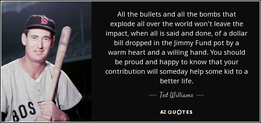 All the bullets and all the bombs that explode all over the world won't leave the impact, when all is said and done, of a dollar bill dropped in the Jimmy Fund pot by a warm heart and a willing hand. You should be proud and happy to know that your contribution will someday help some kid to a better life. - Ted Williams
