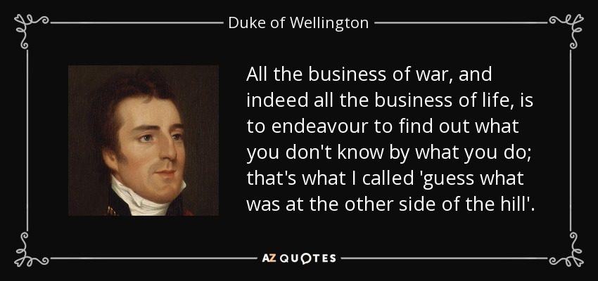 All the business of war, and indeed all the business of life, is to endeavour to find out what you don't know by what you do; that's what I called 'guess what was at the other side of the hill'. - Duke of Wellington