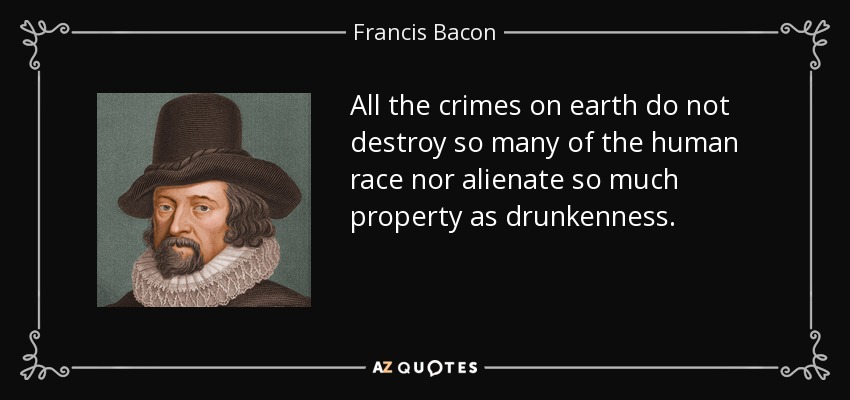 All the crimes on earth do not destroy so many of the human race nor alienate so much property as drunkenness. - Francis Bacon
