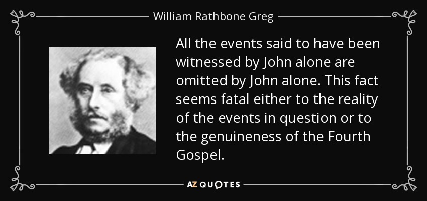 All the events said to have been witnessed by John alone are omitted by John alone. This fact seems fatal either to the reality of the events in question or to the genuineness of the Fourth Gospel. - William Rathbone Greg