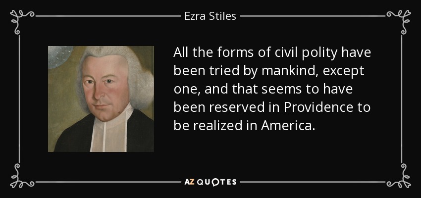 All the forms of civil polity have been tried by mankind, except one, and that seems to have been reserved in Providence to be realized in America. - Ezra Stiles