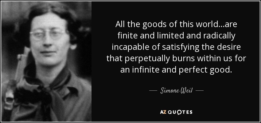 All the goods of this world...are finite and limited and radically incapable of satisfying the desire that perpetually burns within us for an infinite and perfect good. - Simone Weil