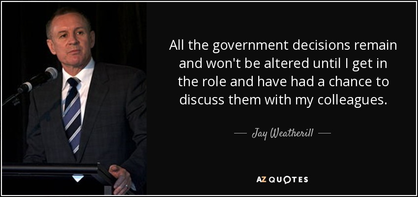 All the government decisions remain and won't be altered until I get in the role and have had a chance to discuss them with my colleagues. - Jay Weatherill