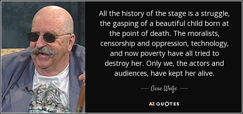 All the history of the stage is a struggle, the gasping of a beautiful child born at the point of death. The moralists, censorship and oppression, technology, and now poverty have all tried to destroy her. Only we, the actors and audiences, have kept her alive. - Gene Wolfe