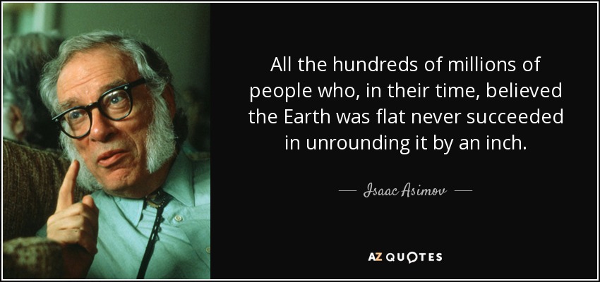 All the hundreds of millions of people who, in their time, believed the Earth was flat never succeeded in unrounding it by an inch. - Isaac Asimov