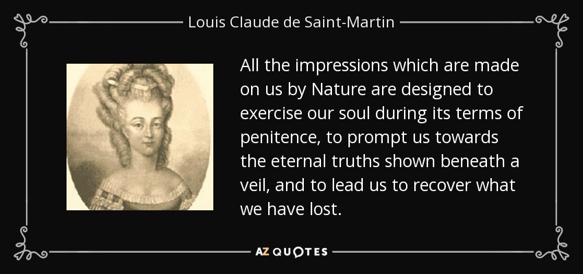 All the impressions which are made on us by Nature are designed to exercise our soul during its terms of penitence, to prompt us towards the eternal truths shown beneath a veil, and to lead us to recover what we have lost. - Louis Claude de Saint-Martin