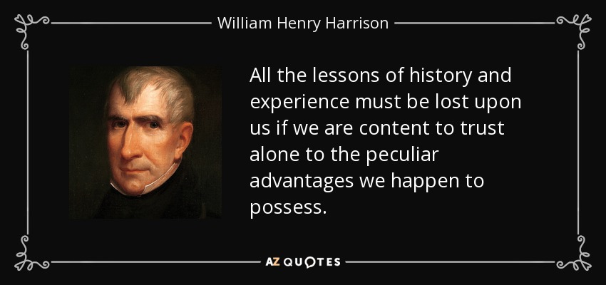 All the lessons of history and experience must be lost upon us if we are content to trust alone to the peculiar advantages we happen to possess. - William Henry Harrison