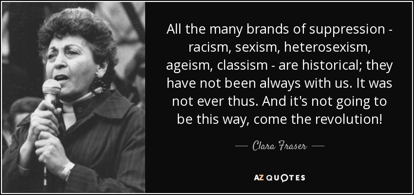 All the many brands of suppression - racism, sexism, heterosexism, ageism, classism - are historical; they have not been always with us. It was not ever thus. And it's not going to be this way, come the revolution! - Clara Fraser