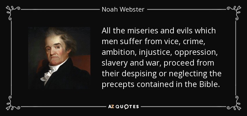 All the miseries and evils which men suffer from vice, crime, ambition, injustice, oppression, slavery and war, proceed from their despising or neglecting the precepts contained in the Bible. - Noah Webster