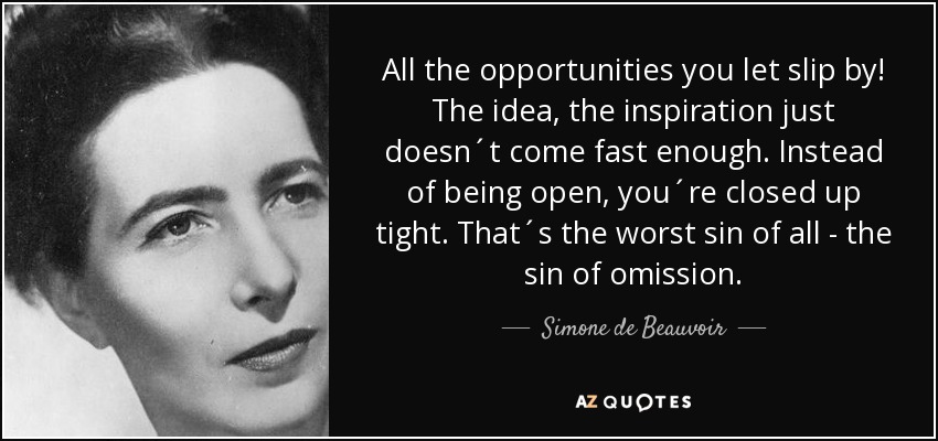 All the opportunities you let slip by! The idea, the inspiration just doesn´t come fast enough. Instead of being open, you´re closed up tight. That´s the worst sin of all - the sin of omission. - Simone de Beauvoir