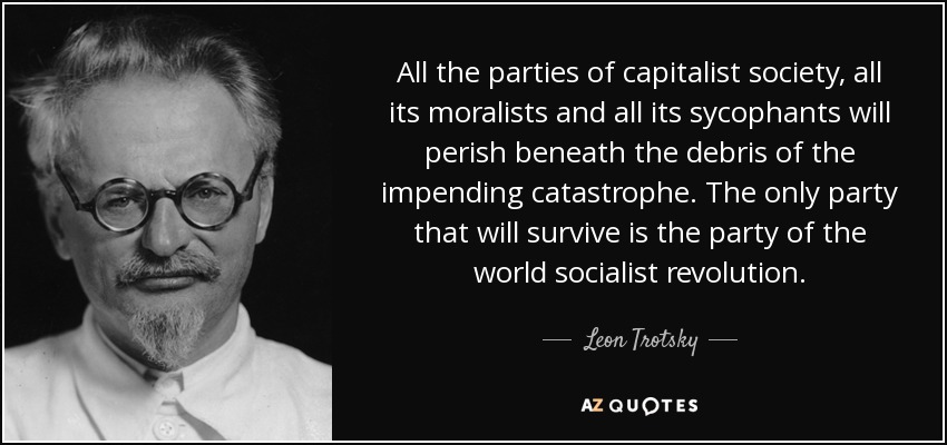 All the parties of capitalist society, all its moralists and all its sycophants will perish beneath the debris of the impending catastrophe. The only party that will survive is the party of the world socialist revolution. - Leon Trotsky