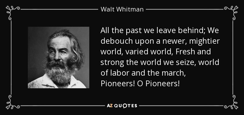 All the past we leave behind; We debouch upon a newer, mightier world, varied world, Fresh and strong the world we seize, world of labor and the march, Pioneers! O Pioneers! - Walt Whitman