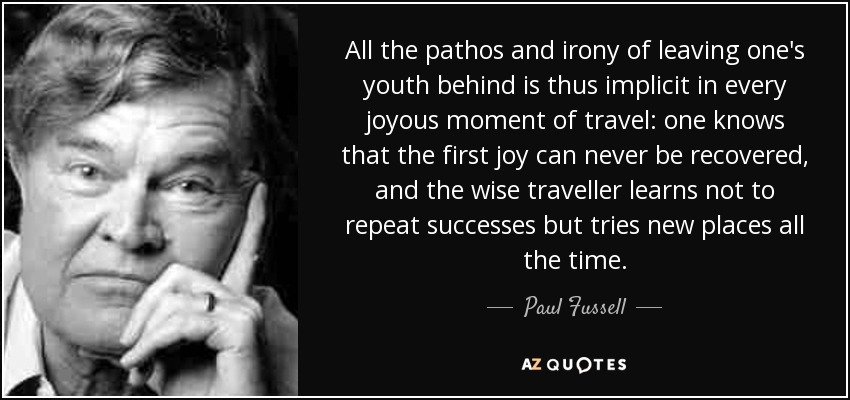 All the pathos and irony of leaving one's youth behind is thus implicit in every joyous moment of travel: one knows that the first joy can never be recovered, and the wise traveller learns not to repeat successes but tries new places all the time. - Paul Fussell