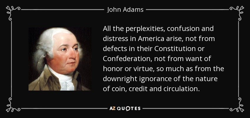 All the perplexities, confusion and distress in America arise, not from defects in their Constitution or Confederation, not from want of honor or virtue, so much as from the downright ignorance of the nature of coin, credit and circulation. - John Adams
