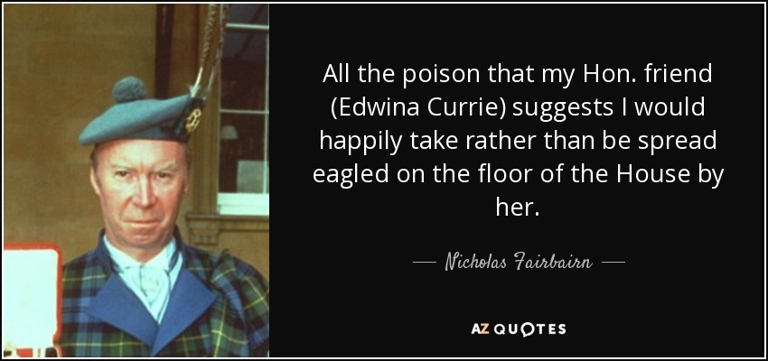 All the poison that my Hon. friend (Edwina Currie) suggests I would happily take rather than be spread eagled on the floor of the House by her. - Nicholas Fairbairn