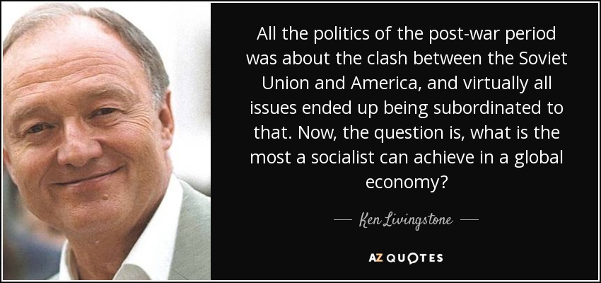 All the politics of the post-war period was about the clash between the Soviet Union and America, and virtually all issues ended up being subordinated to that. Now, the question is, what is the most a socialist can achieve in a global economy? - Ken Livingstone