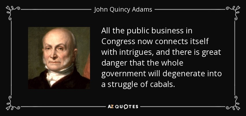 All the public business in Congress now connects itself with intrigues, and there is great danger that the whole government will degenerate into a struggle of cabals. - John Quincy Adams