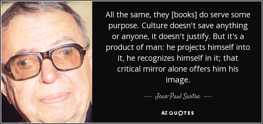 All the same, they [books] do serve some purpose. Culture doesn't save anything or anyone, it doesn't justify. But it's a product of man: he projects himself into it, he recognizes himself in it; that critical mirror alone offers him his image. - Jean-Paul Sartre