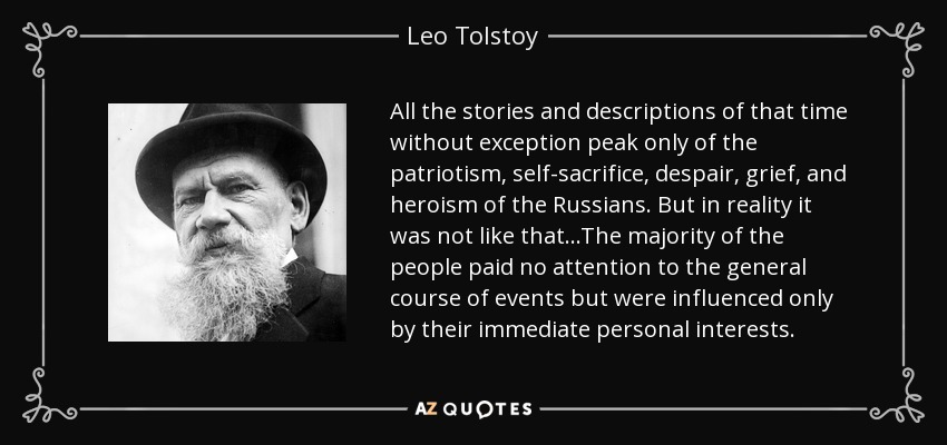 All the stories and descriptions of that time without exception peak only of the patriotism, self-sacrifice, despair, grief, and heroism of the Russians. But in reality it was not like that...The majority of the people paid no attention to the general course of events but were influenced only by their immediate personal interests. - Leo Tolstoy