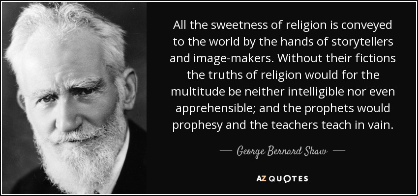 All the sweetness of religion is conveyed to the world by the hands of storytellers and image-makers. Without their fictions the truths of religion would for the multitude be neither intelligible nor even apprehensible; and the prophets would prophesy and the teachers teach in vain. - George Bernard Shaw