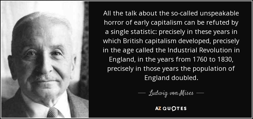 All the talk about the so-called unspeakable horror of early capitalism can be refuted by a single statistic: precisely in these years in which British capitalism developed, precisely in the age called the Industrial Revolution in England, in the years from 1760 to 1830, precisely in those years the population of England doubled. - Ludwig von Mises