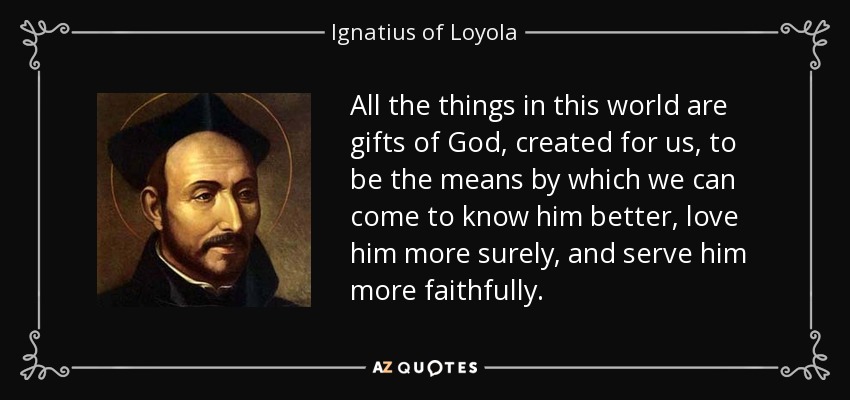 All the things in this world are gifts of God, created for us, to be the means by which we can come to know him better, love him more surely, and serve him more faithfully. - Ignatius of Loyola